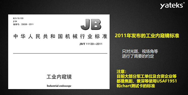 2011年發(fā)布的工業(yè)內(nèi)窺鏡標(biāo)準只對光斑、視場角等進行了簡要的約定， 目前大部分軍工單位及合資企業(yè)等都是焦距、景深等使用USAF1951和chart測試卡的標(biāo)準