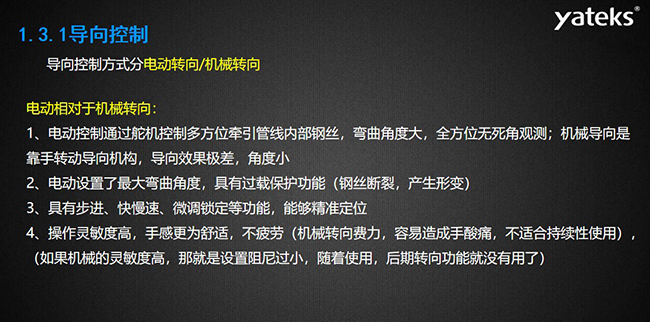 導(dǎo)向控制方式分電動(dòng)轉(zhuǎn)向/機(jī)械轉(zhuǎn)向，電動(dòng)控制通過(guò)舵機(jī)控制多方位牽引管線內(nèi)部鋼絲，彎曲角度大， 全方位無(wú)死角觀測(cè)；機(jī)械導(dǎo)向是靠手轉(zhuǎn)動(dòng)導(dǎo)向機(jī)構(gòu)，導(dǎo)向效果極差，角度??；電動(dòng)設(shè)置了最大彎曲角度， 具有過(guò)載保護(hù)功能（鋼絲斷裂，產(chǎn)生形變）；具有步進(jìn)、快慢速、微調(diào)鎖定等功能，能夠精準(zhǔn)定位；操作靈敏度高， 手感更為舒適，不疲勞（機(jī)械轉(zhuǎn)向費(fèi)力，容易造成手酸痛，不適合持續(xù)性使用）， （如果機(jī)械的靈敏度高，那就是設(shè)置阻尼過(guò)小，隨著使用，后期轉(zhuǎn)向功能就沒(méi)有用了）