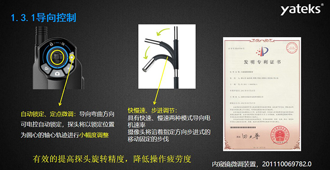 自動(dòng)鎖定、定點(diǎn)微調(diào)：導(dǎo)向彎曲方向可電控自動(dòng)鎖定，探頭將以鎖定位置為圓心的軸心軌跡進(jìn)行小幅度調(diào)整； 快慢速、步進(jìn)調(diào)節(jié)：具有快速、慢速兩種模式導(dǎo)向電機(jī)速率，攝像頭將沿著指定方向步進(jìn)式的移動(dòng)固定的步伐
