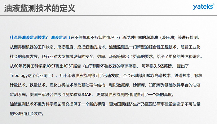 什么是油液監測技術？ 油液監測（在不停機和不拆卸的情況下）通過對機器的潤滑油（液壓油）等進行檢測， 從而得到機器的工作狀態，磨損程度，磨損趨勢的技術。油液監測是一門新型的綜合性工程技術。隨著工業化社會的高度發展，各行業對大型機械設備的安全、效率、環保等提出了更高的要求，給予了更多的關注和研究。