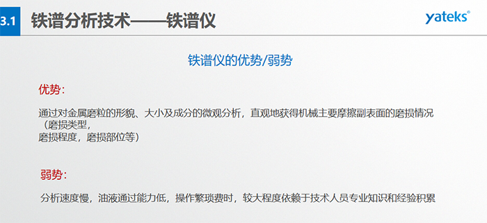 鐵譜儀的優(yōu)劣勢-優(yōu)勢：通過對金屬磨粒的形貌、大小及成分的微觀分析，直觀地獲得機械主要摩擦副表面的磨損情況（磨損類型，磨損程度，磨損部位等）； 弱勢：分析速度慢，油液通過能力低，操作繁瑣費時，較大程度依賴于技術(shù)人員專業(yè)知識和經(jīng)驗積累