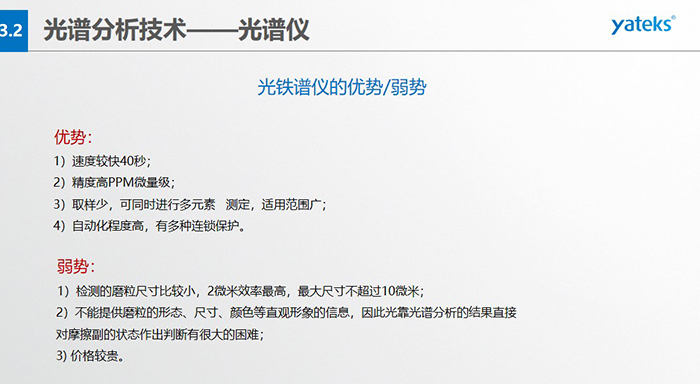 光譜儀的優(yōu)劣勢：優(yōu)勢：1）速度較快40秒；2）精度高PPM微量級；3）取樣少，可同時進(jìn)行多元素   測定，適用范圍廣； 4）自動化程度高，有多種連鎖保護(hù)。弱勢：1）檢測的磨粒尺寸比較小，2微米效率最高，最大尺寸不超過10微米； 2）不能提供磨粒的形態(tài)、尺寸、顏色等直觀形象的信息，因此光靠光譜分析的結(jié)果直接對摩擦副的狀態(tài)作出判斷有很大的困難； 3) 價格較貴。